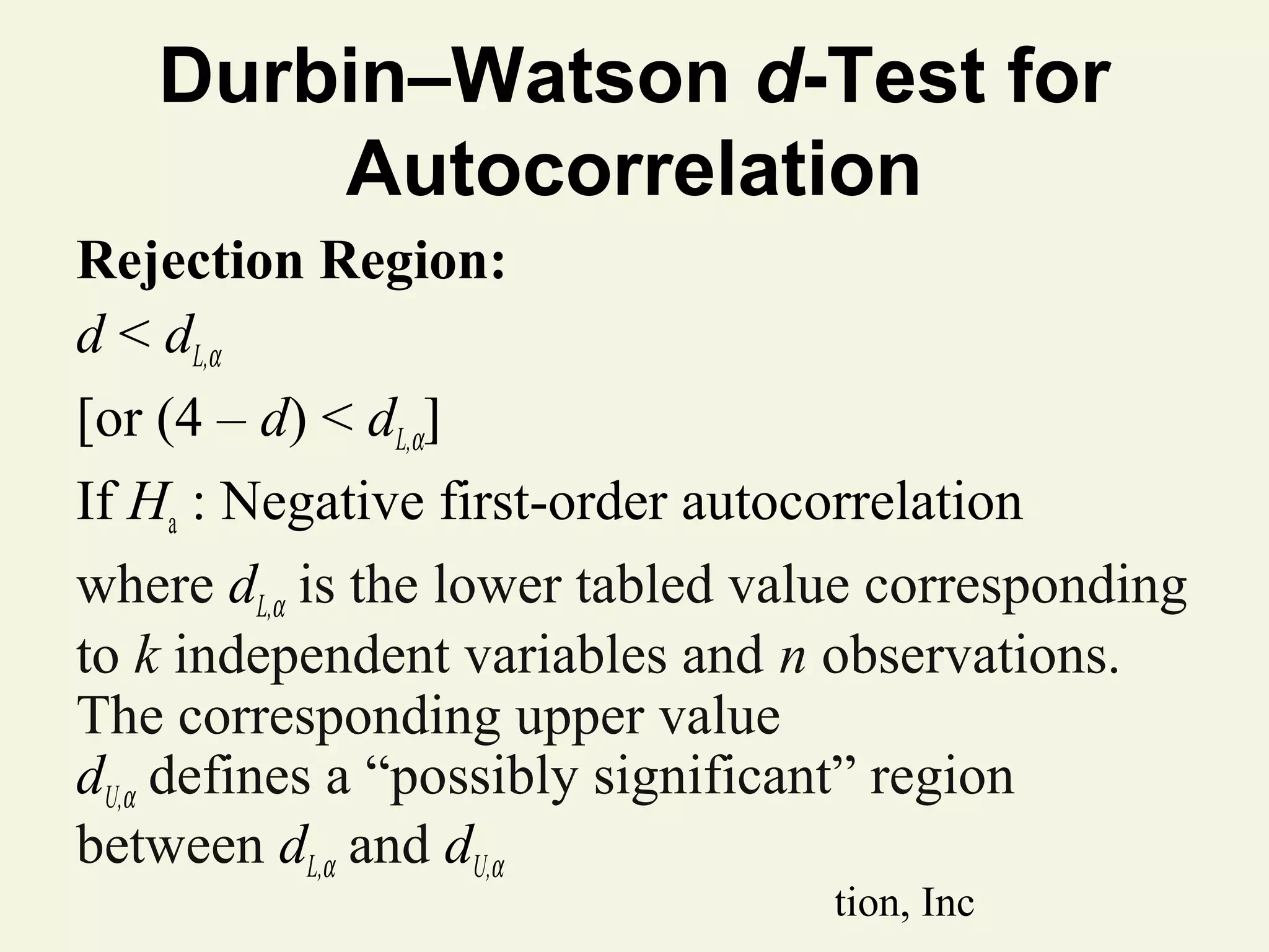 Durbin–Watson d-Test for
Autocorrelation
Rejection Region:
d < dL,α
[or (4 – d) < dL,α]
If Ha : Negative first-order autocorrelation
where dL,α is the lower tabled value corresponding
to k independent variables and n observations.
The corresponding upper value
dU,α defines a “possibly significant” region
between dL,α and dU,α
© 2011 Pearson Education, Inc

 