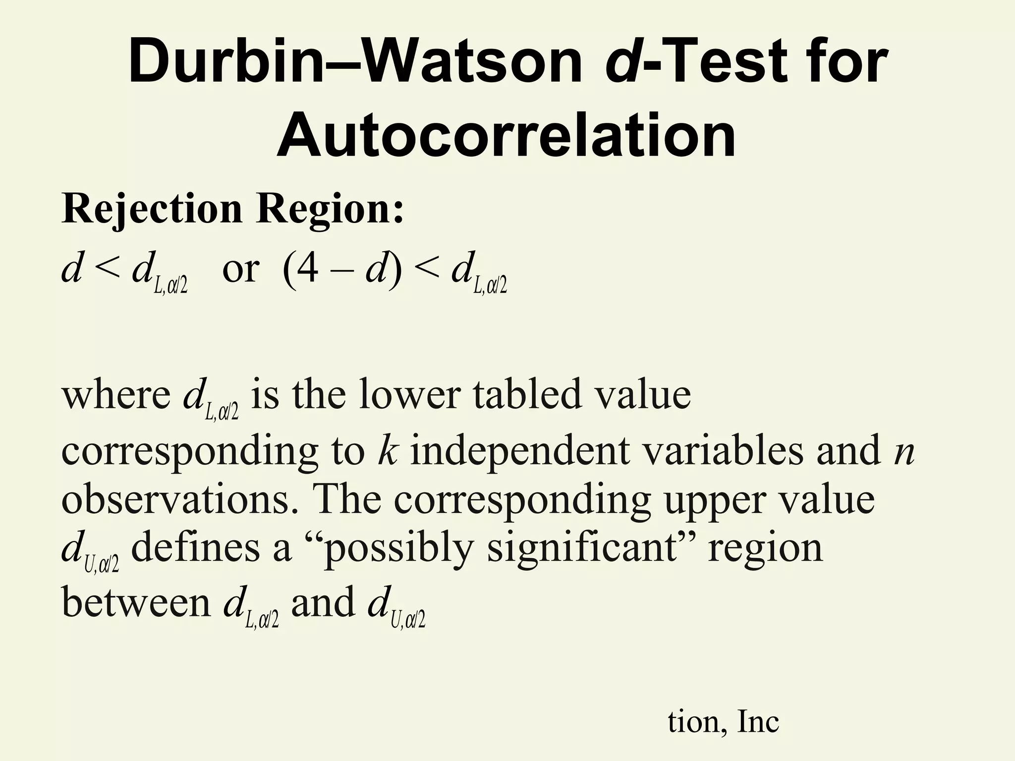 Durbin–Watson d-Test for
Autocorrelation
Rejection Region:
d < dL,α/2 or (4 – d) < dL,α/2
where dL,α/2 is the lower tabled value
corresponding to k independent variables and n
observations. The corresponding upper value
dU,α/2 defines a “possibly significant” region
between dL,α/2 and dU,α/2
© 2011 Pearson Education, Inc

 