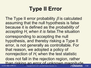 7-107Copyright © 2014, 2011, and 2008 Pearson Education, Inc.
Type II Error
The Type II error probability β is calculated
assuming that the null hypothesis is false
because it is defined as the probability of
accepting H0 when it is false.The situation
corresponding to accepting the null
hypothesis, and thereby risking a Type II
error, is not generally as controllable. For
that reason, we adopted a policy of
nonrejection of H0 when the test statistic
does not fall in the rejection region, rather
than risking an error of unknown magnitude.
 