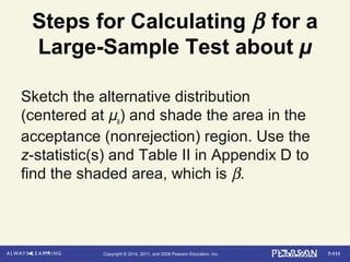7-111Copyright © 2014, 2011, and 2008 Pearson Education, Inc.
Steps for Calculating β for a
Large-Sample Test about µ
Sketch the alternative distribution
(centered at µa) and shade the area in the
acceptance (nonrejection) region. Use the
z-statistic(s) and Table II in Appendix D to
find the shaded area, which is β.
 