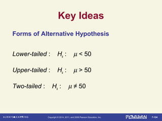 7-124Copyright © 2014, 2011, and 2008 Pearson Education, Inc.
Key Ideas
Forms of Alternative Hypothesis
Lower-tailed : Ha : µ < 50
Upper-tailed : Ha : µ > 50
Two-tailed : Ha : µ ≠ 50
 