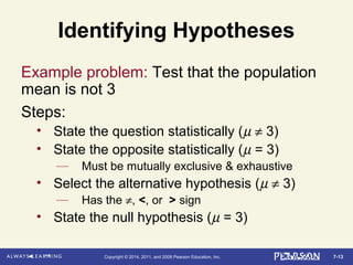 7-13Copyright © 2014, 2011, and 2008 Pearson Education, Inc.
Identifying Hypotheses
Example problem: Test that the population
mean is not 3
Steps:
• State the question statistically (µ ≠ 3)
• State the opposite statistically (µ = 3)
— Must be mutually exclusive & exhaustive
• Select the alternative hypothesis (µ ≠ 3)
— Has the ≠, <, or > sign
• State the null hypothesis (µ = 3)
 