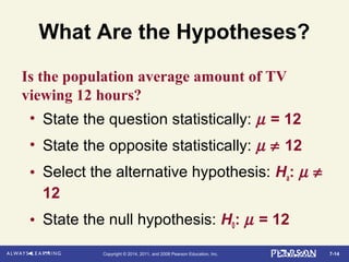7-14Copyright © 2014, 2011, and 2008 Pearson Education, Inc.
What Are the Hypotheses?
• State the question statistically: µ = 12
• State the opposite statistically: µ ≠ 12
• Select the alternative hypothesis: Ha: µ ≠
12
• State the null hypothesis: H0: µ = 12
Is the population average amount of TV
viewing 12 hours?
 