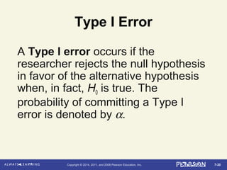 7-20Copyright © 2014, 2011, and 2008 Pearson Education, Inc.
Type I Error
A Type I error occurs if the
researcher rejects the null hypothesis
in favor of the alternative hypothesis
when, in fact, H0 is true. The
probability of committing a Type I
error is denoted by α.
 