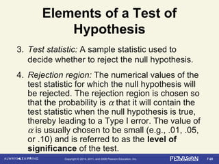 7-25Copyright © 2014, 2011, and 2008 Pearson Education, Inc.
Elements of a Test of
Hypothesis
3. Test statistic: A sample statistic used to
decide whether to reject the null hypothesis.
4. Rejection region: The numerical values of the
test statistic for which the null hypothesis will
be rejected. The rejection region is chosen so
that the probability is α that it will contain the
test statistic when the null hypothesis is true,
thereby leading to a Type I error. The value of
α is usually chosen to be small (e.g., .01, .05,
or .10) and is referred to as the level of
significance of the test.
 