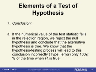 7-27Copyright © 2014, 2011, and 2008 Pearson Education, Inc.
Elements of a Test of
Hypothesis
7. Conclusion:
a. If the numerical value of the test statistic falls
in the rejection region, we reject the null
hypothesis and conclude that the alternative
hypothesis is true. We know that the
hypothesis-testing process will lead to this
conclusion incorrectly (Type I error) only 100α
% of the time when H0 is true.
 