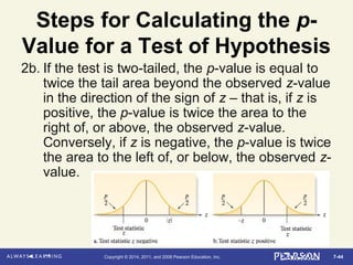 7-44Copyright © 2014, 2011, and 2008 Pearson Education, Inc.
Steps for Calculating the p-
Value for a Test of Hypothesis
2b. If the test is two-tailed, the p-value is equal to
twice the tail area beyond the observed z-value
in the direction of the sign of z – that is, if z is
positive, the p-value is twice the area to the
right of, or above, the observed z-value.
Conversely, if z is negative, the p-value is twice
the area to the left of, or below, the observed z-
value.
 