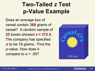 7-46Copyright © 2014, 2011, and 2008 Pearson Education, Inc.
Two-Tailed z Test
p-Value Example
Does an average box of
cereal contain 368 grams of
cereal? A random sample of
25 boxes showed x = 372.5.
The company has specified
σ to be 15 grams. Find the
p-value. How does it
compare to α = .05?
368 gm.368 gm.
 