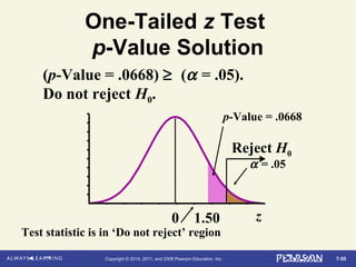 7-55Copyright © 2014, 2011, and 2008 Pearson Education, Inc.
α = .05
One-Tailed z Test
p-Value Solution
0 1.50 z
Reject H0
p-Value = .0668
(p-Value = .0668) ≥ (α = .05).
Do not reject H0.
Test statistic is in ‘Do not reject’ region
 