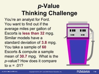 7-56Copyright © 2014, 2011, and 2008 Pearson Education, Inc.
p-Value
Thinking Challenge
You’re an analyst for Ford.
You want to find out if the
average miles per gallon of
Escorts is less than 32 mpg.
Similar models have a
standard deviation of 3.8 mpg.
You take a sample of 60
Escorts & compute a sample
mean of 30.7 mpg. What is the
p-value? How does it compare
to α = .01?
 