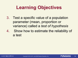 7-6Copyright © 2014, 2011, and 2008 Pearson Education, Inc.
Learning Objectives
3. Test a specific value of a population
parameter (mean, proportion or
variance) called a test of hypothesis
4. Show how to estimate the reliability of
a test
 