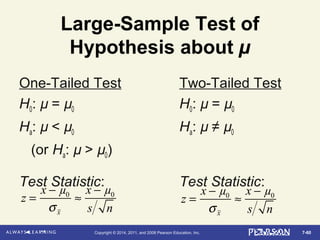 7-60Copyright © 2014, 2011, and 2008 Pearson Education, Inc.
Large-Sample Test of
Hypothesis about µ
One-Tailed Test Two-Tailed Test
H0: µ = µ0 H0: µ = µ0
Ha: µ < µ0 Ha: µ ≠ µ0
(or Ha: µ > µ0)
Test Statistic: Test Statistic:
z =
x − µ0
σx
≈
x − µ0
s n
z =
x − µ0
σx
≈
x − µ0
s n
 