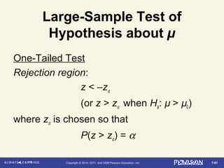 7-61Copyright © 2014, 2011, and 2008 Pearson Education, Inc.
Large-Sample Test of
Hypothesis about µ
One-Tailed Test
Rejection region:
z < –zα
(or z > zα when Ha: µ > µ0)
where zα is chosen so that
P(z > zα) = α
 