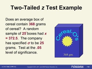7-66Copyright © 2014, 2011, and 2008 Pearson Education, Inc.
Two-Tailed z Test Example
Does an average box of
cereal contain 368 grams
of cereal? A random
sample of 25 boxes had x
= 372.5. The company
has specified σ to be 25
grams. Test at the .05
level of significance.
368 gm.368 gm.
 