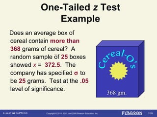 7-70Copyright © 2014, 2011, and 2008 Pearson Education, Inc.
One-Tailed z Test
Example
Does an average box of
cereal contain more than
368 grams of cereal? A
random sample of 25 boxes
showed x = 372.5. The
company has specified σ to
be 25 grams. Test at the .05
level of significance.
368 gm.368 gm.
 
