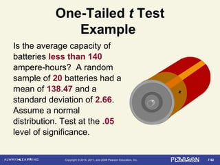 7-82Copyright © 2014, 2011, and 2008 Pearson Education, Inc.
One-Tailed t Test
Example
Is the average capacity of
batteries less than 140
ampere-hours? A random
sample of 20 batteries had a
mean of 138.47 and a
standard deviation of 2.66.
Assume a normal
distribution. Test at the .05
level of significance.
 