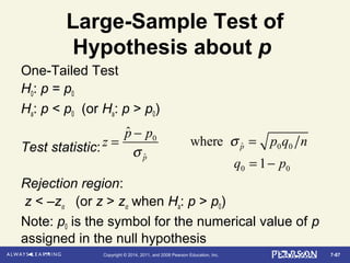 7-87Copyright © 2014, 2011, and 2008 Pearson Education, Inc.
Large-Sample Test of
Hypothesis about p
One-Tailed Test
H0: p = p0
Ha: p < p0 (or Ha: p > p0)
Test statistic:
Rejection region:
z < –zα (or z > zα when Ha: p > p0)
Note: p0 is the symbol for the numerical value of p
assigned in the null hypothesis
z =
ˆp − p0
σ ˆp
where σ ˆp = p0q0 n
q0 = 1− p0
 