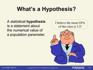 7-9Copyright © 2014, 2011, and 2008 Pearson Education, Inc.
What’s a Hypothesis?
A statistical hypothesis
is a statement about
the numerical value of
a population parameter.
I believe the mean GPA
of this class is 3.5!
© 1984-1994 T/Maker Co.
 