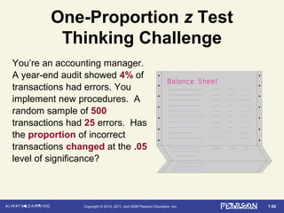 7-92Copyright © 2014, 2011, and 2008 Pearson Education, Inc.
One-Proportion z Test
Thinking Challenge
You’re an accounting manager.
A year-end audit showed 4% of
transactions had errors. You
implement new procedures. A
random sample of 500
transactions had 25 errors. Has
the proportion of incorrect
transactions changed at the .05
level of significance?
 