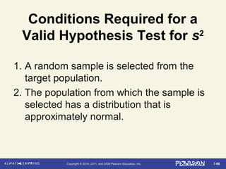 7-98Copyright © 2014, 2011, and 2008 Pearson Education, Inc.
Conditions Required for a
Valid Hypothesis Test for s2
1. A random sample is selected from the
target population.
2. The population from which the sample is
selected has a distribution that is
approximately normal.
 