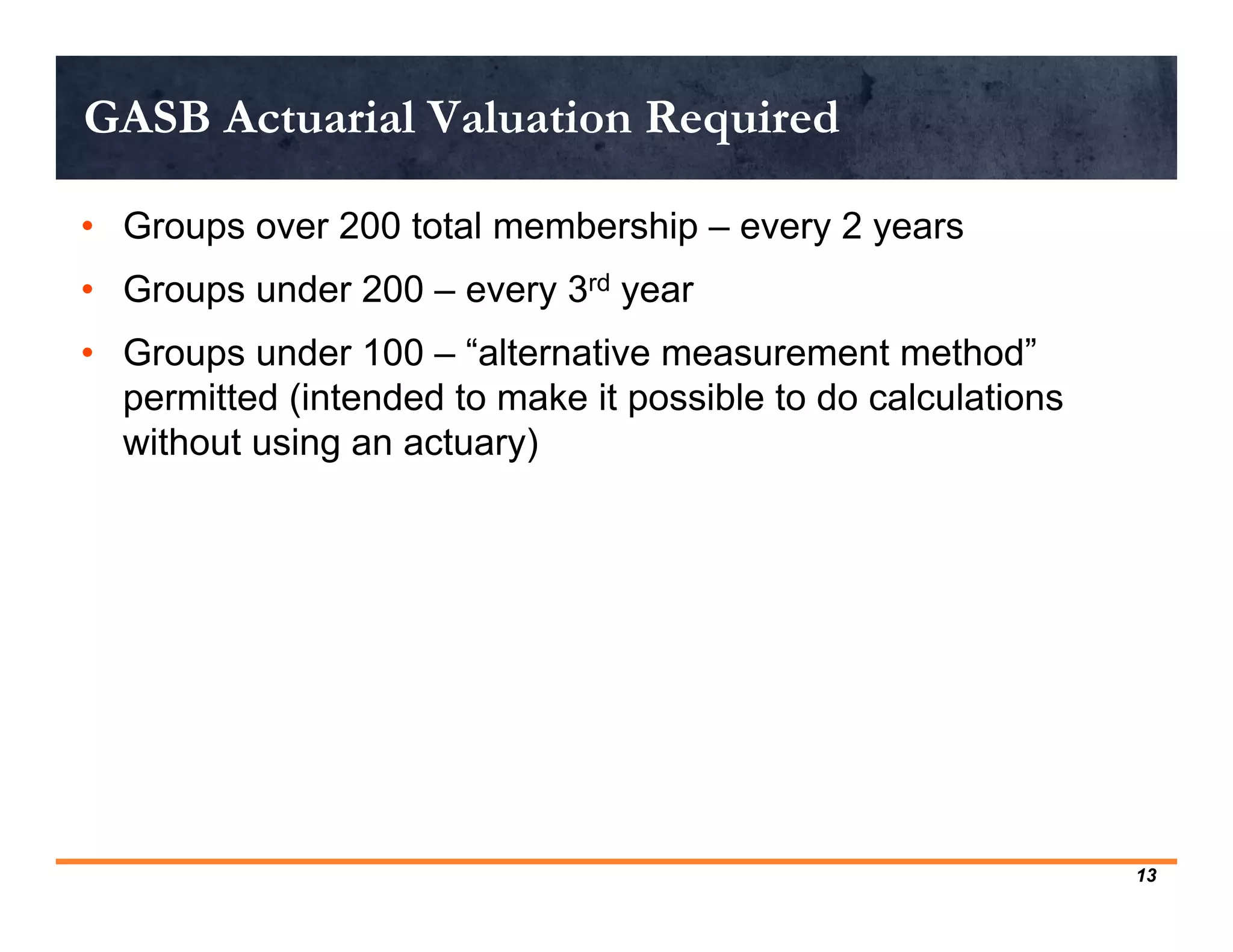 GASB Actuarial Valuation Required

• Groups over 200 total membership – every 2 years
• Groups under 200 – every 3rd year
• Groups under 100 – “alternative measurement method”
  permitted (intended to make it possible to do calculations
  without using an actuary)




                                                               13
 