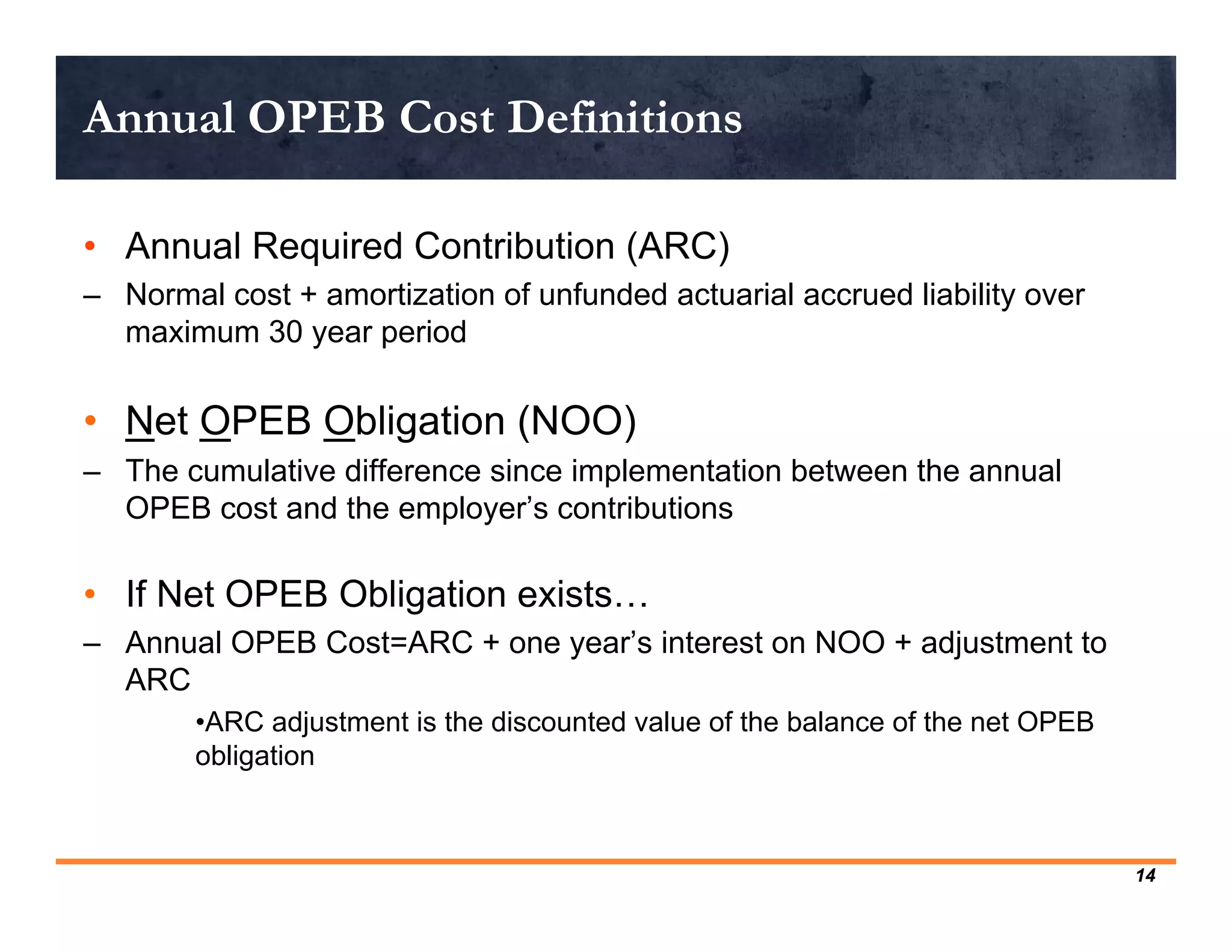 Annual OPEB Cost Definitions

• Annual Required Contribution (ARC)
– Normal cost + amortization of unfunded actuarial accrued liability over
  maximum 30 year period

• Net OPEB Obligation (NOO)
– The cumulative difference since implementation between the annual
  OPEB cost and the employer’s contributions

• If Net OPEB Obligation exists…
– Annual OPEB Cost=ARC + one year’s interest on NOO + adjustment to
  ARC
        •ARC adjustment is the discounted value of the balance of the net OPEB
        obligation



                                                                                 14
 