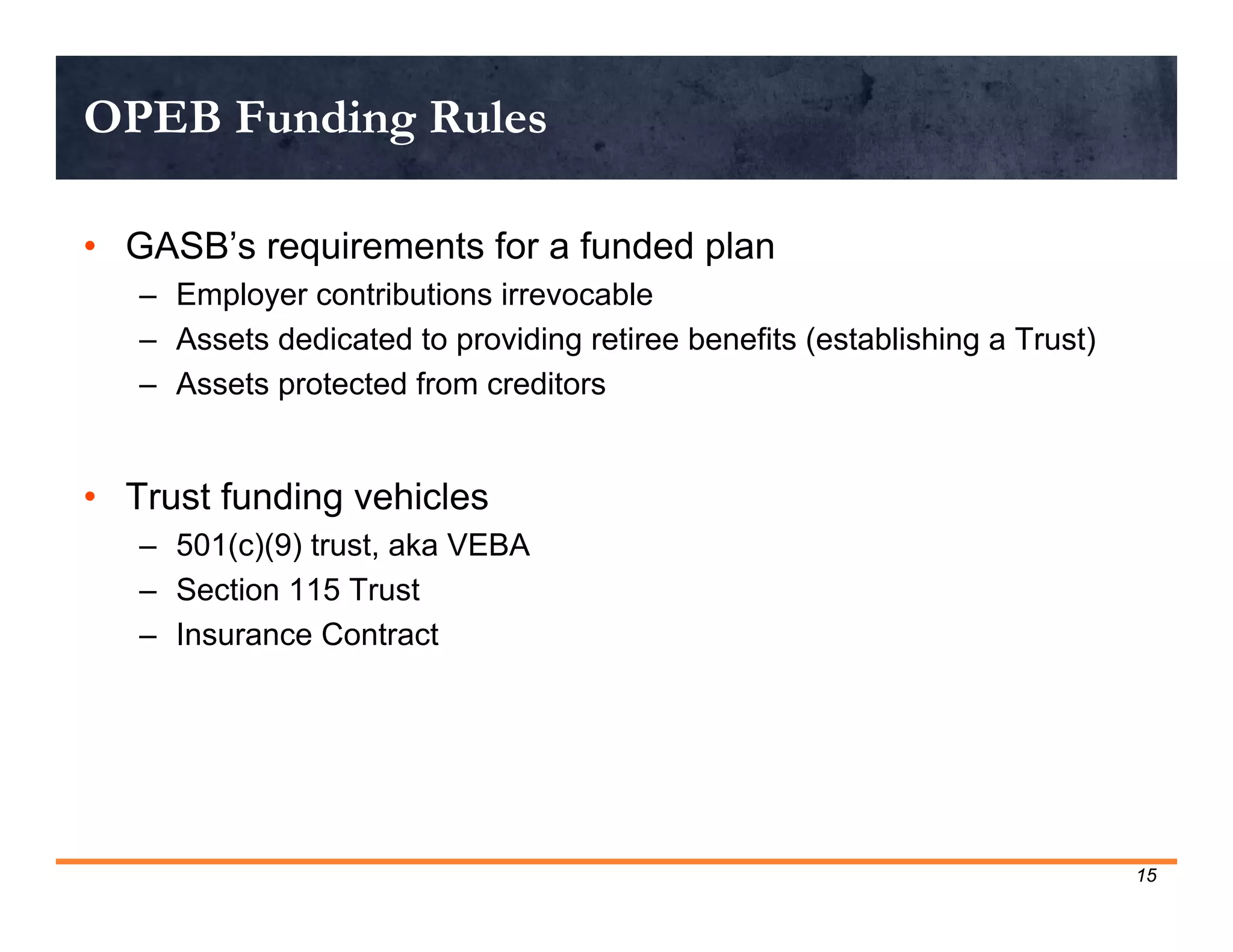OPEB Funding Rules

• GASB’s requirements for a funded plan
   – Employer contributions irrevocable
   – Assets dedicated to providing retiree benefits (establishing a Trust)
   – Assets protected from creditors


• Trust funding vehicles
   – 501(c)(9) trust, aka VEBA
   – Section 115 Trust
   – Insurance Contract




                                                                             15
 