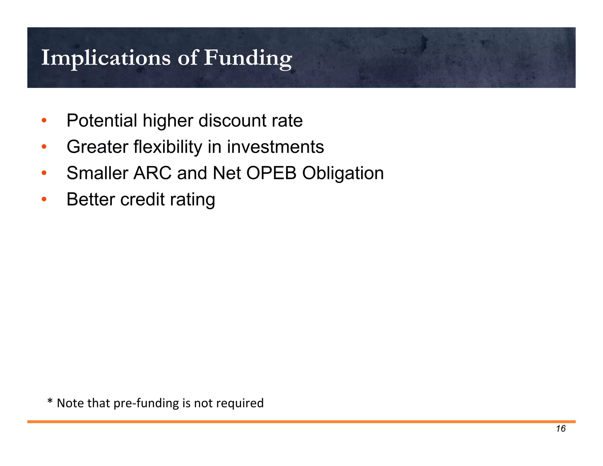 Implications of Funding

•   Potential higher discount rate
•   Greater flexibility in investments
•   Smaller ARC and Net OPEB Obligation
•   Better credit rating




* Note that pre‐funding is not required
                                          16
 