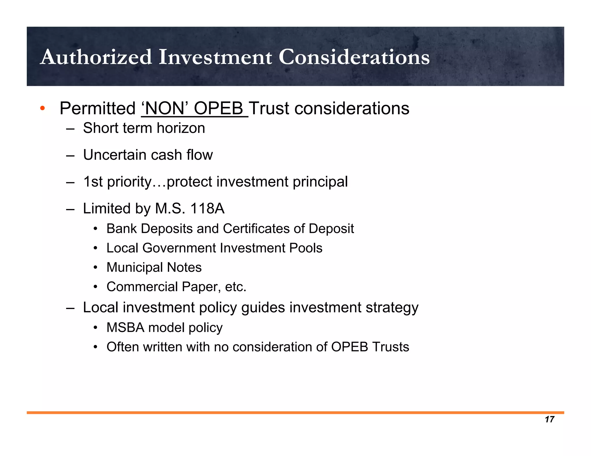 Authorized Investment Considerations

• Permitted ‘NON’ OPEB Trust considerations
   – Short term horizon
   – Uncertain cash flow
   – 1st priority…protect investment principal
   – Limited by M.S. 118A
       •   Bank Deposits and Certificates of Deposit
       •   Local Government Investment Pools
       •   Municipal Notes
       •   Commercial Paper, etc.
   – Local investment policy guides investment strategy
       • MSBA model policy
       • Often written with no consideration of OPEB Trusts




                                                              17
 