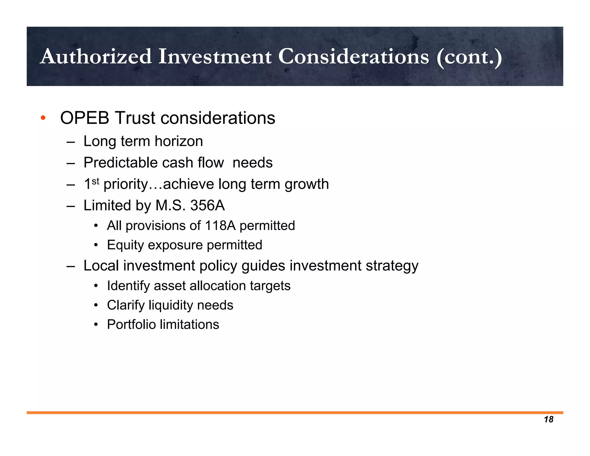 Authorized Investment Considerations (cont.)

• OPEB Trust considerations
   –   Long term horizon
   –   Predictable cash flow needs
   –   1st priority…achieve long term growth
   –   Limited by M.S. 356A
        • All provisions of 118A permitted
        • Equity exposure permitted
   – Local investment policy guides investment strategy
        • Identify asset allocation targets
        • Clarify liquidity needs
        • Portfolio limitations




                                                          18
 