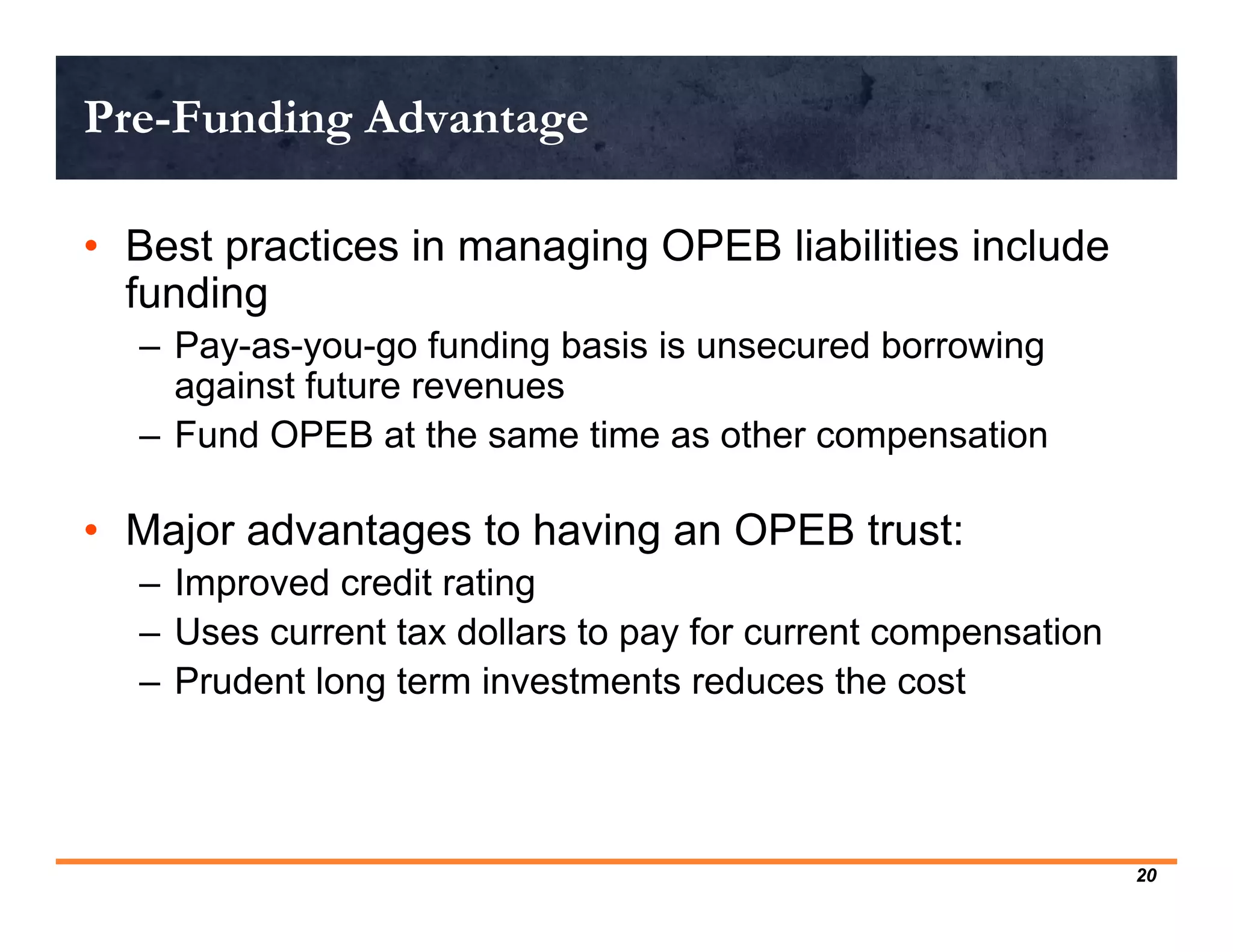 Pre-Funding Advantage

• Best practices in managing OPEB liabilities include
  funding
  – Pay-as-you-go funding basis is unsecured borrowing
    against future revenues
  – Fund OPEB at the same time as other compensation

• Major advantages to having an OPEB trust:
  – Improved credit rating
  – Uses current tax dollars to pay for current compensation
  – Prudent long term investments reduces the cost




                                                               20
 