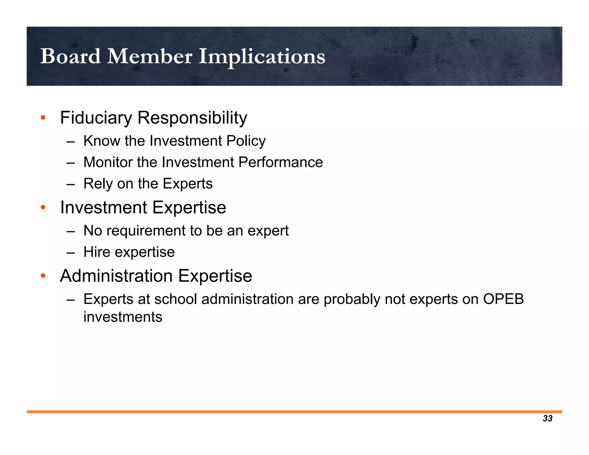 Board Member Implications

• Fiduciary Responsibility
   – Know the Investment Policy
   – Monitor the Investment Performance
   – Rely on the Experts
• Investment Expertise
   – No requirement to be an expert
   – Hire expertise
• Administration Expertise
   – Experts at school administration are probably not experts on OPEB
     investments




                                                                         33
 