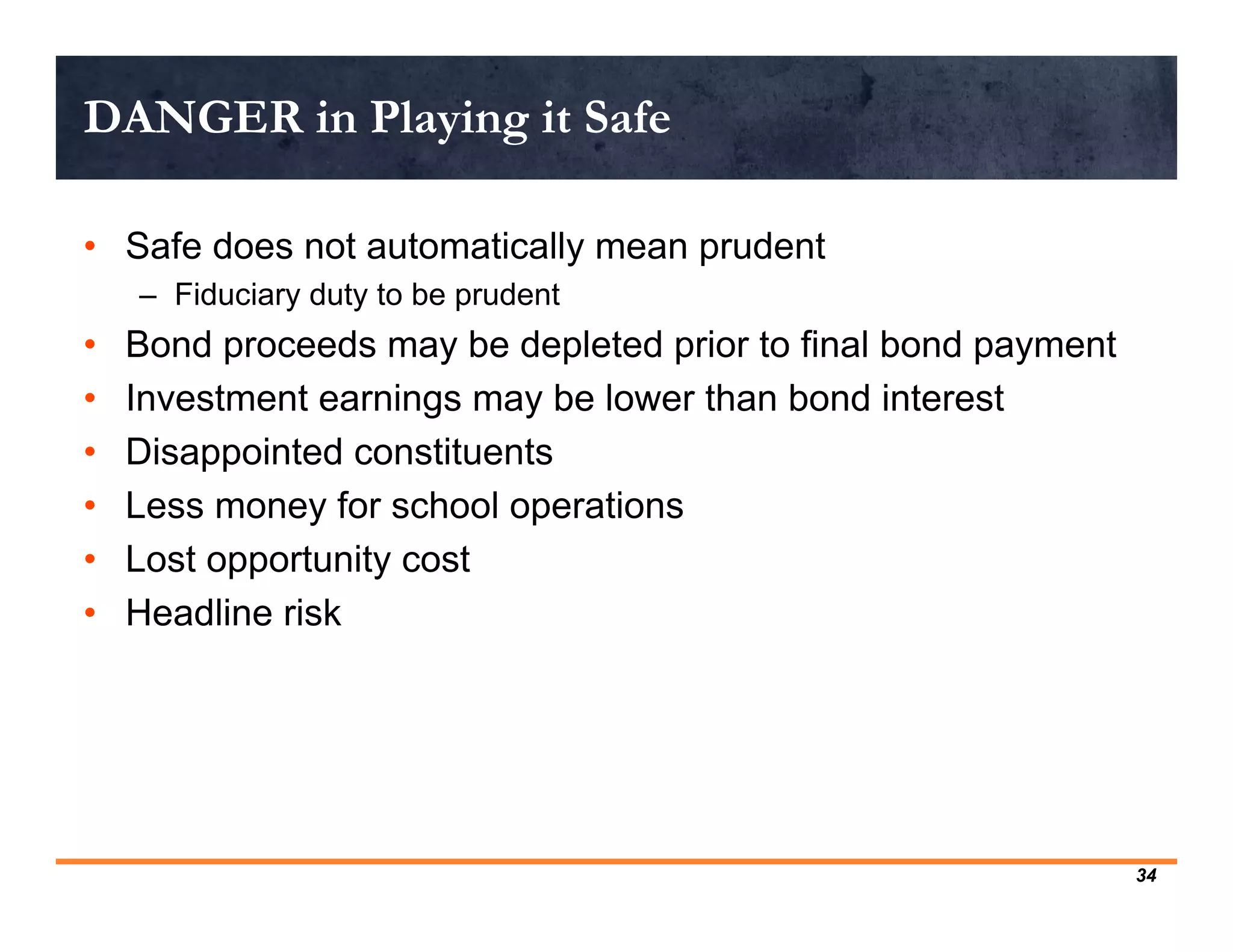 DANGER in Playing it Safe

• Safe does not automatically mean prudent
    – Fiduciary duty to be prudent
•   Bond proceeds may be depleted prior to final bond payment
•   Investment earnings may be lower than bond interest
•   Disappointed constituents
•   Less money for school operations
•   Lost opportunity cost
•   Headline risk




                                                                34
 
