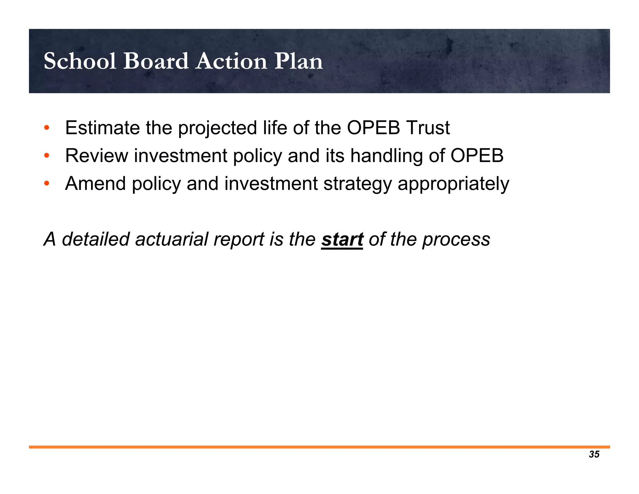 School Board Action Plan

• Estimate the projected life of the OPEB Trust
• Review investment policy and its handling of OPEB
• Amend policy and investment strategy appropriately

A detailed actuarial report is the start of the process




                                                          35
 