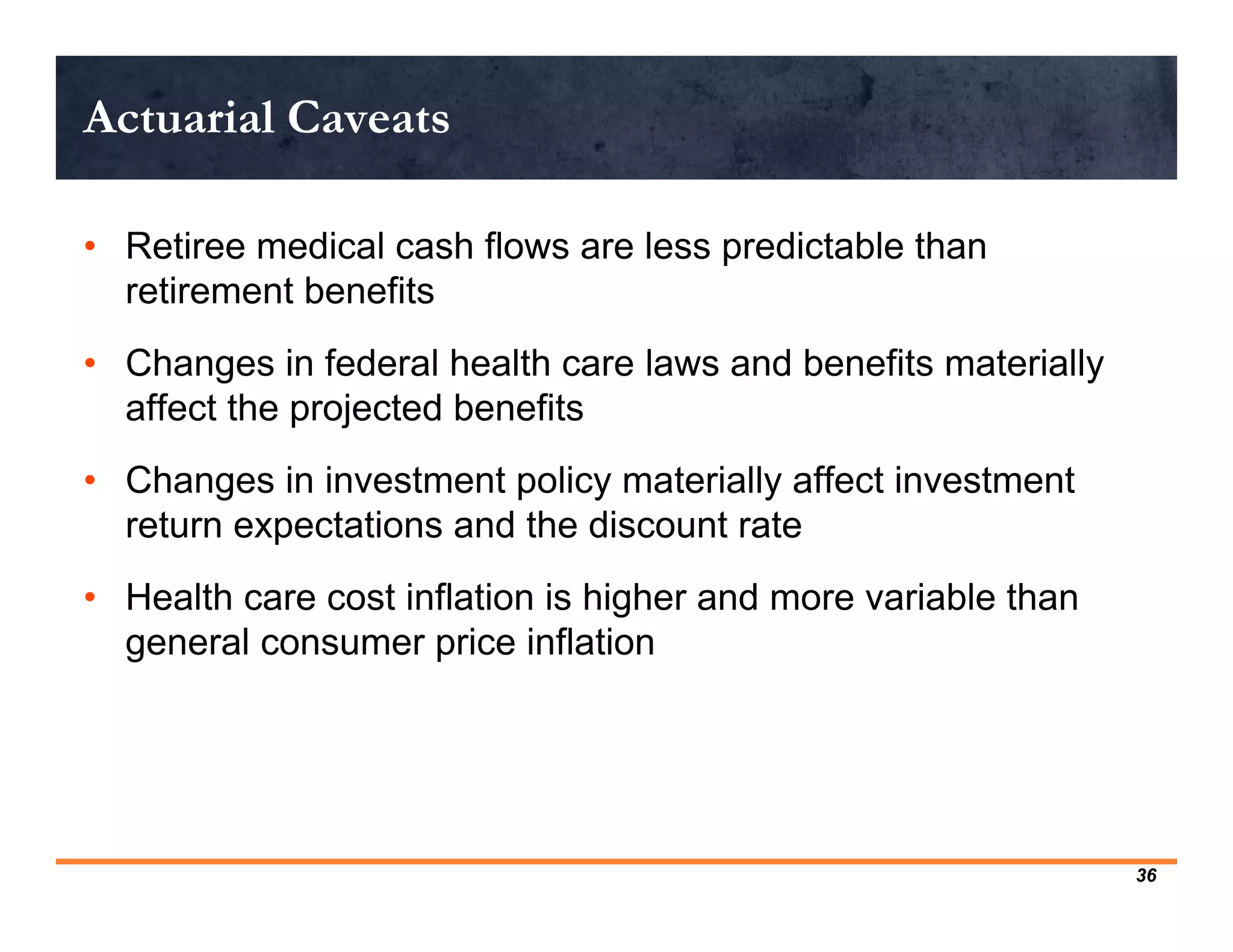 Actuarial Caveats

• Retiree medical cash flows are less predictable than
  retirement benefits
• Changes in federal health care laws and benefits materially
  affect the projected benefits
• Changes in investment policy materially affect investment
  return expectations and the discount rate
• Health care cost inflation is higher and more variable than
  general consumer price inflation




                                                                36
 