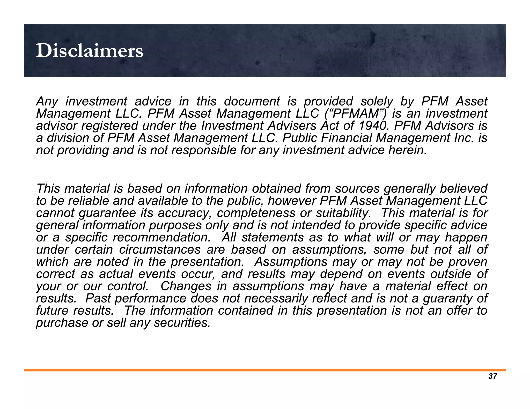 Disclaimers

Any investment advice in this document is provided solely by PFM Asset
Management LLC. PFM Asset Management LLC (“PFMAM”) is an investment
advisor registered under the Investment Advisers Act of 1940. PFM Advisors is
a division of PFM Asset Management LLC. Public Financial Management Inc. is
not providing and is not responsible for any investment advice herein.


This material is based on information obtained from sources generally believed
to be reliable and available to the public, however PFM Asset Management LLC
cannot guarantee its accuracy, completeness or suitability. This material is for
general information purposes only and is not intended to provide specific advice
or a specific recommendation. All statements as to what will or may happen
under certain circumstances are based on assumptions, some but not all of
which are noted in the presentation. Assumptions may or may not be proven
correct as actual events occur, and results may depend on events outside of
your or our control. Changes in assumptions may have a material effect on
results. Past performance does not necessarily reflect and is not a guaranty of
future results. The information contained in this presentation is not an offer to
purchase or sell any securities.



                                                                                    37
 