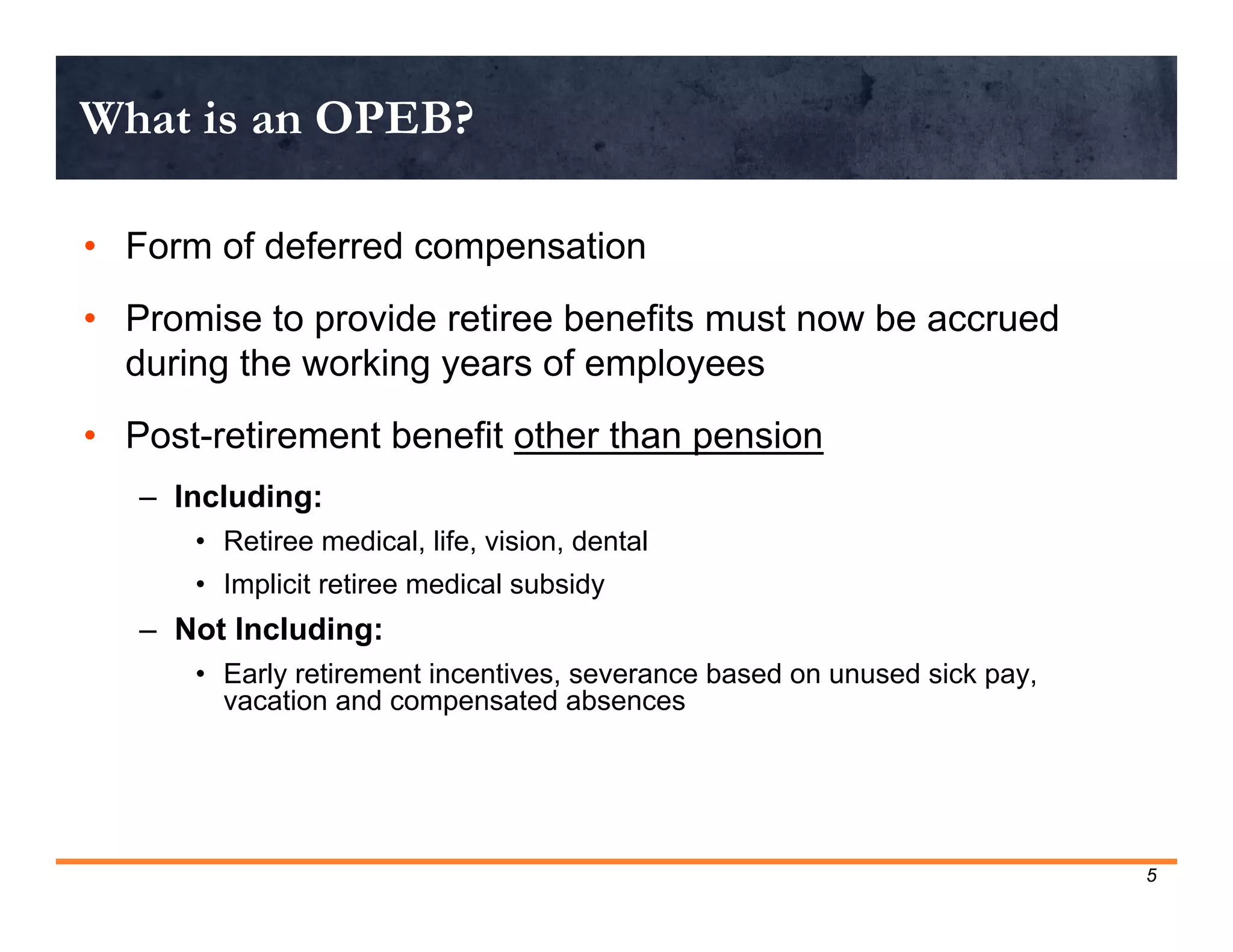 What is an OPEB?

• Form of deferred compensation
• Promise to provide retiree benefits must now be accrued
  during the working years of employees
• Post-retirement benefit other than pension
   – Including:
      • Retiree medical, life, vision, dental
      • Implicit retiree medical subsidy
   – Not Including:
      • Early retirement incentives, severance based on unused sick pay,
        vacation and compensated absences




                                                                           5
 