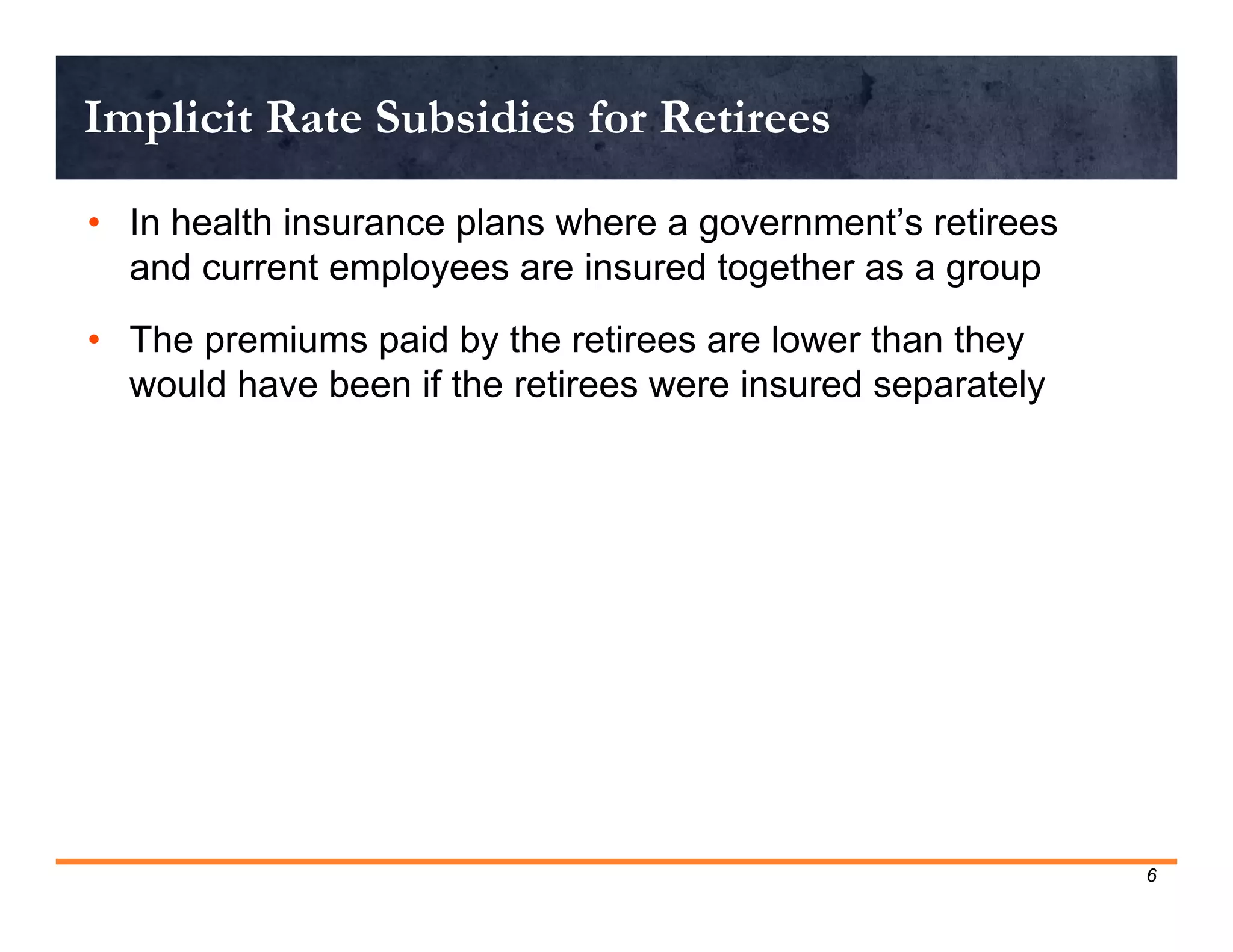 Implicit Rate Subsidies for Retirees

• In health insurance plans where a government’s retirees
  and current employees are insured together as a group
• The premiums paid by the retirees are lower than they
  would have been if the retirees were insured separately




                                                            6
 
