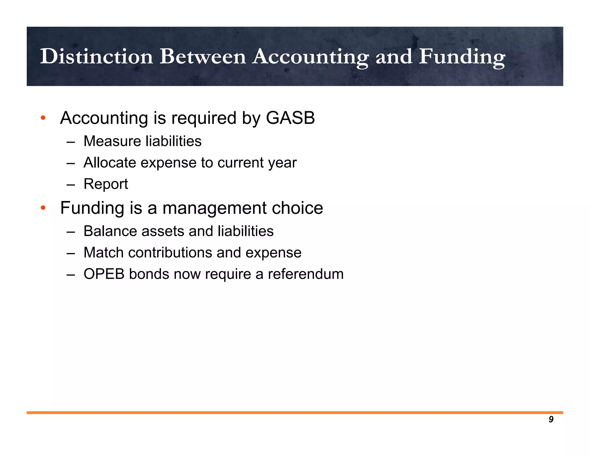 Distinction Between Accounting and Funding

• Accounting is required by GASB
   – Measure liabilities
   – Allocate expense to current year
   – Report
• Funding is a management choice
   – Balance assets and liabilities
   – Match contributions and expense
   – OPEB bonds now require a referendum




                                             9
 