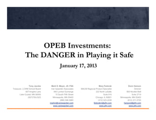 OPEB Investments:
            The DANGER in Playing it Safe
                                           January 17, 2013


                Tony Jacobs      Mark D. Meyer, JD, FSA                       Mary Fedorak              Donn Hanson
Treasurer, LCWM School Board     Van Iwaarden Associates     MACM Regional Product Specialist                 Director
             607 Knights Lane      840 Lumber Exchange                     222 North LaSalle          800 Nicollet Mall
       Lake Crystal, MN 56055        10 South Fifth Street                         Suite 910                Suite 2710
               (507)726-2323      Minneapolis, MN 55402                    Chicago, IL 60601    Minneapolis, MN 55402
                                          (888) 596-5960                     (312) 523-2438            (612) 371-3720
                                markm@vaniwaarden.com                   fedorakm@pfm.com           hansond@pfm.com
                                   www.vaniwaarden.com                         www.pfm.com              www.pfm.com
 