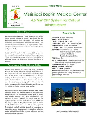 Project Overview
Mississippi Baptist Medical Center (MBMC) is a 624-bed
urban hospital located in Jackson, Mississippi that has
been operating for over 100 years. The hospital has
significant requirements for electricity and steam, with
small load variations and a need for high reliability. These
attributes make it an ideal candidate for combined heat
and power (CHP).
In 1991, MBMC installed a 4.6 megawatt CHP system with
the intent of meeting a large portion of its energy needs.
The system was designed to provide MBMC with 80% of its
electrical needs, 95% of its steam demand, and 60% of its
cooling.
Performance During Hurricane Katrina
In the early morning of August 29, 2005, Hurricane
Katrina, a Category 3 tropical cyclone, made landfall on
the Mississippi Gulf coast. The hurricane resulted in more
than 1,200 deaths and over $108 billion in damage,
making it the third deadliest and most costly storm to
strike the United States to date. Hurricane Katrina also
caused extensive power outages; 1.7 million in the Gulf
states of Alabama, Mississippi, Louisiana and Texas, and
1.3 million in Florida from the initial landfall.
Mississippi Baptist Medical Center’s onsite CHP system
provided power and thermal energy to the hospital for
more than four days following the storm. With no reliable
grid power available and after implementing load
shedding of around 1.2 MW of non-critical loads, the CHP
system operated in island mode for 52 hours. MBMC was
the only hospital in the Jackson metro area to remain
nearly 100% operational and was able to receive patients
from other medical facilities, as well as serving as an
operations center for emergency responders. After the
power grid stabilized, MBMC reconnected to the grid and
resumed normal operation.
Mississippi Baptist Medical Center
PROJECT PROFILE
Mississippi Baptist Medical Center
4.6 MW CHP System for Critical
Infrastructure
Quick Facts
LOCATION: Jackson, Mississippi
MARKET SECTOR: Hospital
CHP IN OPERATION SINCE: 1991
GENERATING CAPACITY: 4.6 Megawatts (MW)
THERMAL OUTPUT: 30,000 lbs/hr steam
COOLING CAPACITY: 2,000 tons chilled water
EQUIPMENT: Solar Centaur Gas Turbine
Heat Recovery Steam Generator
Auxiliary Duct Burner
Two (2) Absorption Chillers
FUEL: Natural Gas
USE OF THERMAL ENERGY: Heating, domestic hot
water, thermal cooling, and sterilization
TOTAL PROJECT COST: $4.2 million
ANNUAL SAVINGS: > $800,000
SIMPLE PAYBACK: 6.3 years
BENEFITS: Critical infrastructure operation during
grid outage, utility cost savings and reduced
greenhouse gas emissions
 
