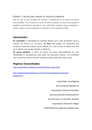 Estadio 7: Acción para mejorar la situación problema
Una vez que se han acordado los cambios, la habilitación en el mundo real quizás
sea inmediata. O su introducción quizá cambie la situación, de forma que aunque el
problema generalmente percibido ha sido eliminado, emergen nuevos problemas y
quizás a estos nuevos problemas se enfrenten con la ayuda de la MSB.
Conclusión:
En conclusión la metodología de sistemas blandos sirve como herramienta para la
solución de eventos no concretos, es decir que pueden ser situaciones que
involucren temas de carácter social, política, etc.; por lo tanto se puede decir que
es un método que estudia sistemas cualitativos.
En pocas palabras el hecho de seguir los pasos adecuadamente de esta
metodología es principalmente para poder dar soluciones óptimas a los problemas
que se presenten dentro de estos sistemas y poder mantenerlo bajo control
Paginas Consultadas:
https://wleon.files.wordpress.com/2011/07/usb_clase13.pdf
http://theamazinggeo.blogspot.com/2011/11/metodologia-de-sistemas-
blandos.html
Loyola Goitia, José Alejandro
De la carrera de Ingeniería de
Computación y Sistemas Informático
Que hace presente el ensayo del tema
METODOLOGIA DE SISTEMAS BLANDOS
Asesorado por David Auris Villegas
MAGISTER por la ciudad de la Habana-Cuba.
 
