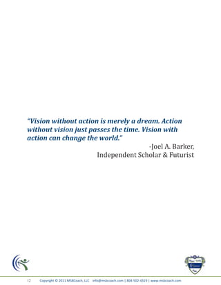 “Vision without action is merely a dream. Action
without vision just passes the time. Vision with
action can change the world.”
                                       -Joel A. Barker,
                      Independent Scholar & Futurist




12   Copyright © 2011 MSBCoach, LLC info@msbcoach.com | 804-502-4319 | www.msbcoach.com
 