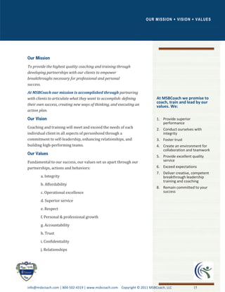 OUR MISSION + VISION + VALUES




To provide the highest quality coaching and training through
developing partnerships with our clients to empower
breakthroughs necessary for professional and personal
success.

At MSBCoach our mission is accomplished through partnering
with clients to articulate what they want to accomplish: defining        At MSBCoach we promise to
                                                                         coach, train and lead by our
their own success, creating new ways of thinking, and executing an       values. We:
action plan.

                                                                         1. Provide superior
                                                                            performance
Coaching and training will meet and exceed the needs of each             2. Conduct ourselves with
individual client in all aspects of personhood through a                    integrity
commitment to self-leadership, enhancing relationships, and              3. Foster trust
building high-performing teams.                                          4. Create an environment for
                                                                            collaboration and teamwork
                                                                         5. Provide excellent quality
Fundamental to our success, our values set us apart through our             service
partnerships, actions and behaviors:                                     6. Exceed expectations
                                                                         7. Deliver creative, competent
       a. Integrity                                                         breakthrough leadership
                                                                            training and coaching
       b. Affordability
                                                                         8. Remain committed to your
       c. Operational excellence                                            success

       d. Superior service

       e. Respect

       f. Personal & professional growth

       g. Accountability
       h. Trust

       i. Confidentiality

       j. Relationships




info@msbcoach.com | 804-502-4319 | www.msbcoach.com Copyright © 2011 MSBCoach, LLC             15
 