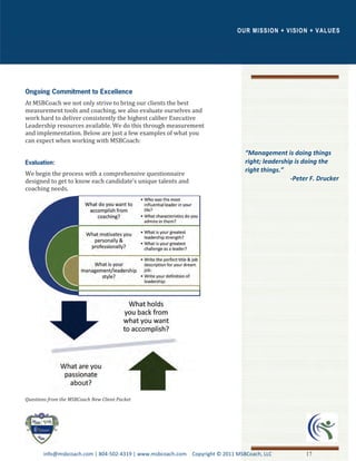 OUR MISSION + VISIO N + VALUES




At MSBCoach we not only strive to bring our clients the best
measurement tools and coaching, we also evaluate ourselves and
work hard to deliver consistently the highest caliber Executive
Leadership resources available. We do this through measurement
and implementation. Below are just a few examples of what you
can expect when working with MSBCoach:
                                                                               “Management is doing things
                                                                               right; leadership is doing the
                                                                               right things.”
We begin the process with a comprehensive questionnaire
designed to get to know each candidate’s unique talents and                                    -Peter F. Drucker
coaching needs.




Questions from the MSBCoach New Client Packet




       info@msbcoach.com | 804-502-4319 | www.msbcoach.com Copyright © 2011 MSBCoach, LLC           17
 