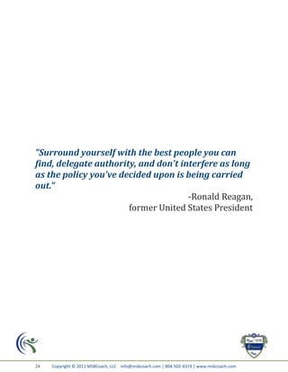 "Surround yourself with the best people you can
find, delegate authority, and don't interfere as long
as the policy you've decided upon is being carried
out."
                                      -Ronald Reagan,
                       former United States President




24   Copyright © 2011 MSBCoach, LLC info@msbcoach.com | 804-502-4319 | www.msbcoach.com
 