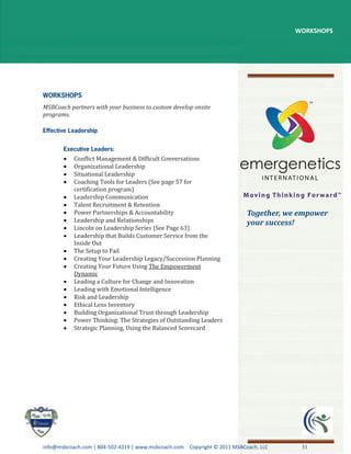 WORKSHOPS




MSBCoach partners with your business to custom develop onsite
programs.




           Conflict Management & Difficult Conversations
           Organizational Leadership
           Situational Leadership
           Coaching Tools for Leaders (See page 57 for
           certification program)
           Leadership Communication
           Talent Recruitment & Retention
           Power Partnerships & Accountability                            Together, we empower
           Leadership and Relationships                                   your success!
           Lincoln on Leadership Series (See Page 63)
           Leadership that Builds Customer Service from the
           Inside Out
           The Setup to Fail
           Creating Your Leadership Legacy/Succession Planning
           Creating Your Future Using The Empowerment
           Dynamic
           Leading a Culture for Change and Innovation
           Leading with Emotional Intelligence
           Risk and Leadership
           Ethical Lens Inventory
           Building Organizational Trust through Leadership
           Power Thinking: The Strategies of Outstanding Leaders
           Strategic Planning, Using the Balanced Scorecard




info@msbcoach.com | 804-502-4319 | www.msbcoach.com Copyright © 2011 MSBCoach, LLC     31
 
