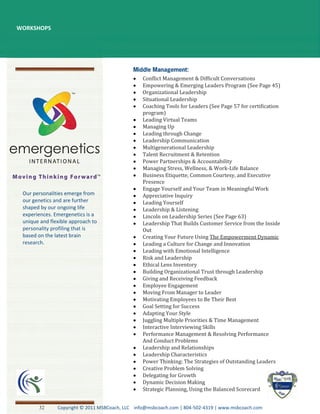 WORKSHOPS




                                                 Conflict Management & Difficult Conversations
                                                 Empowering & Emerging Leaders Program (See Page 45)
                                                 Organizational Leadership
                                                 Situational Leadership
                                                 Coaching Tools for Leaders (See Page 57 for certification
                                                 program)
                                                 Leading Virtual Teams
                                                 Managing Up
                                                 Leading through Change
                                                 Leadership Communication
                                                 Multigenerational Leadership
                                                 Talent Recruitment & Retention
                                                 Power Partnerships & Accountability
                                                 Managing Stress, Wellness, & Work-Life Balance
                                                 Business Etiquette, Common Courtesy, and Executive
                                                 Presence
                                                 Engage Yourself and Your Team in Meaningful Work
 Our personalities emerge from                   Appreciative Inquiry
 our genetics and are further                    Leading Yourself
 shaped by our ongoing life                      Leadership & Listening
 experiences. Emergenetics is a                  Lincoln on Leadership Series (See Page 63)
 unique and flexible approach to                 Leadership That Builds Customer Service from the Inside
 personality profiling that is                   Out
 based on the latest brain                       Creating Your Future Using The Empowerment Dynamic
 research.                                       Leading a Culture for Change and Innovation
                                                 Leading with Emotional Intelligence
                                                 Risk and Leadership
                                                 Ethical Lens Inventory
                                                 Building Organizational Trust through Leadership
                                                 Giving and Receiving Feedback
                                                 Employee Engagement
                                                 Moving From Manager to Leader
                                                 Motivating Employees to Be Their Best
                                                 Goal Setting for Success
                                                 Adapting Your Style
                                                 Juggling Multiple Priorities & Time Management
                                                 Interactive Interviewing Skills
                                                 Performance Management & Resolving Performance
                                                 And Conduct Problems
                                                 Leadership and Relationships
                                                 Leadership Characteristics
                                                 Power Thinking: The Strategies of Outstanding Leaders
                                                 Creative Problem Solving
                                                 Delegating for Growth
                                                 Dynamic Decision Making
                                                 Strategic Planning, Using the Balanced Scorecard


       32      Copyright © 2011 MSBCoach, LLC info@msbcoach.com | 804-502-4319 | www.msbcoach.com
 