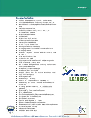 WORKSHOPS




           Conflict Management & Difficult Conversations
           Authentic Leadership Program (See Pages 39, 73)
           Empowering & Emerging Leaders Program (See Page
           45)
           Situational Leadership
           Coaching Tools for Leaders (See Page 57 for
           certification program)
           Leading Virtual Teams
           Managing Up
           Leading Through Change
           Leadership Communication
           Networking for Leaders
           From Strategy to Execution
           Multigenerational Leadership
           Managing Stress, Wellness, & Work-Life Balance
           Managing Teams
           Business Etiquette, Common Courtesy, and Executive
           Presence
           Goal Setting for Success
           Adapting Your Style
           Juggling Multiple Priorities and Time Management
           Interactive Interviewing Skills
           Performance Management & Resolving Performance
           and Conduct Problems
           Leadership and Relationships
           Leadership Characteristics
           Engage Yourself and Your Team in Meaningful Work
           Appreciative Inquiry
           Leading Yourself
           Leadership & Listening
           Lincoln on Leadership Series (See Page 63)
           Leadership That Builds Customer Service from the
           Inside Out
           Creating Your Future Using The Empowerment
           Dynamic
           Leading With Emotional Intelligence
           Ethical Leadership
           Building Organizational Trust through Leadership
           Giving and Receiving Feedback
           Employee Engagement
           Moving from Manager to Leader
           Motivating Employees to Be Their Best
           Power Thinking: The Strategies of Outstanding Leaders
           Creative Problem Solving
           Delegating for Growth
           Dynamic Decision Making


info@msbcoach.com | 804-502-4319 | www.msbcoach.com Copyright © 2011 MSBCoach, LLC   33
 