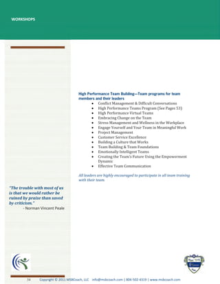 WORKSHOPS




                                                  Conflict Management & Difficult Conversations
                                                  High Performance Teams Program (See Pages 53)
                                                  High Performance Virtual Teams
                                                  Embracing Change on the Team
                                                  Stress Management and Wellness in the Workplace
                                                  Engage Yourself and Your Team in Meaningful Work
                                                  Project Management
                                                  Customer Service Excellence
                                                  Building a Culture that Works
                                                  Team Building & Team Foundations
                                                  Emotionally Intelligent Teams
                                                  Creating the Team’s Future Using the Empowerment
                                                  Dynamic
                                                  Effective Team Communication

                                      All leaders are highly encouraged to participate in all team training
                                      with their team.

“The trouble with most of us
is that we would rather be
ruined by praise than saved
by criticism.”
        - Norman Vincent Peale




         34     Copyright © 2011 MSBCoach, LLC info@msbcoach.com | 804-502-4319 | www.msbcoach.com
 